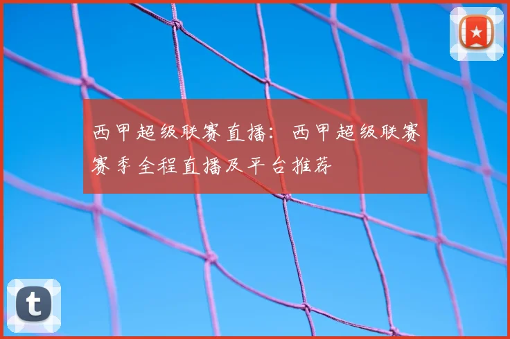 西甲超级联赛直播:西甲超级联赛赛季全程直播及平台推荐